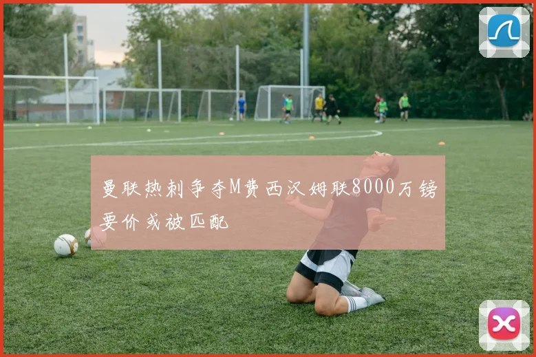 曼联热刺争夺M费西汉姆联8000万镑要价或被匹配
