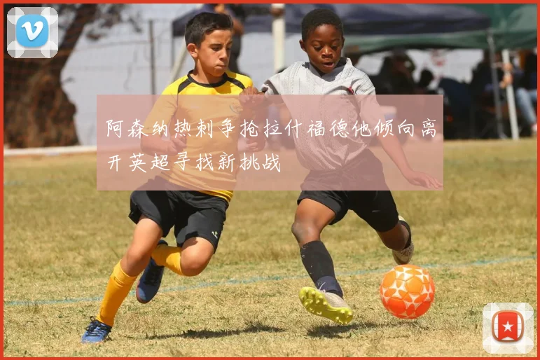 阿森纳热刺争抢拉什福德他倾向离开英超寻找新挑战