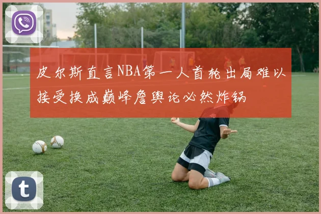 皮尔斯直言NBA第一人首轮出局难以接受换成巅峰詹舆论必然炸锅