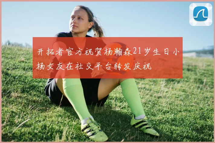 开拓者官方祝贺杨瀚森21岁生日小杨女友在社交平台转发庆祝