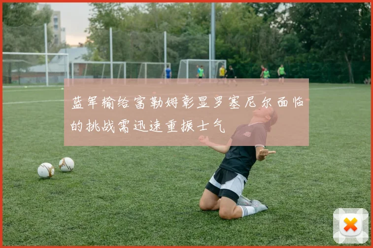 蓝军输给富勒姆彰显罗塞尼尔面临的挑战需迅速重振士气