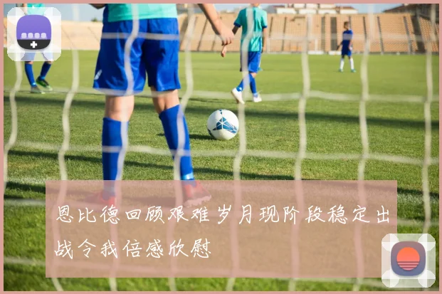 恩比德回顾艰难岁月现阶段稳定出战令我倍感欣慰