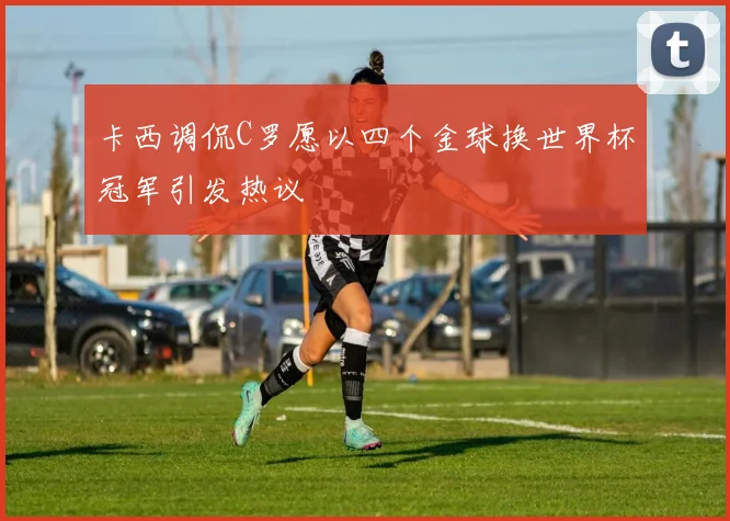 卡西调侃C罗愿以四个金球换世界杯冠军引发热议