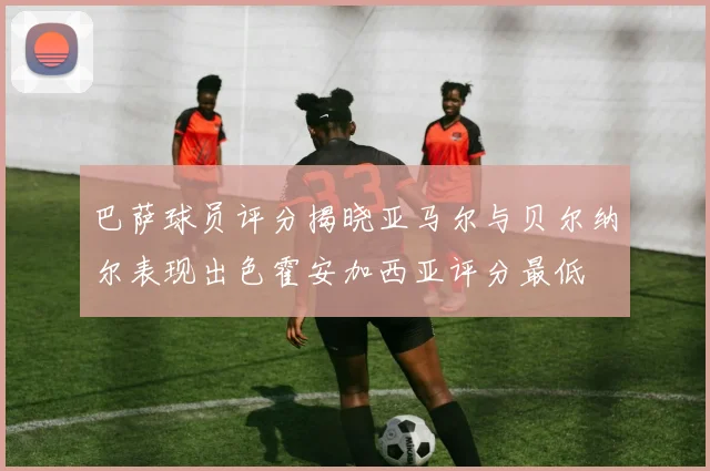 巴萨球员评分揭晓亚马尔与贝尔纳尔表现出色霍安加西亚评分最低