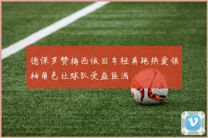 德保罗赞梅西依旧年轻奔跑热爱领袖角色让球队受益匪浅
