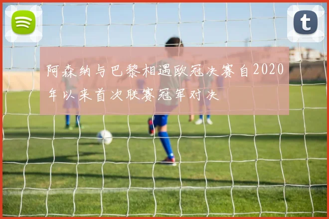 阿森纳与巴黎相遇欧冠决赛自2020年以来首次联赛冠军对决