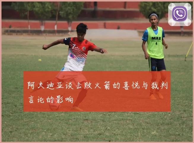 阿夫迪亚谈击败火箭的喜悦与裁判言论的影响