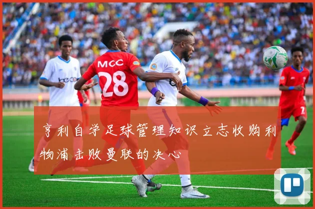 亨利自学足球管理知识立志收购利物浦击败曼联的决心