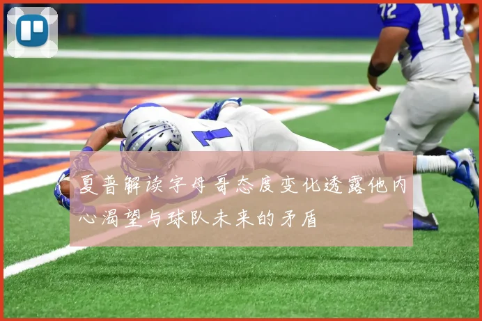 夏普解读字母哥态度变化透露他内心渴望与球队未来的矛盾
