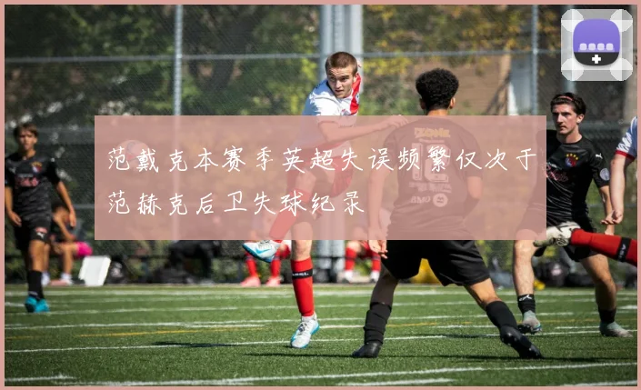 范戴克本赛季英超失误频繁仅次于范赫克后卫失球纪录