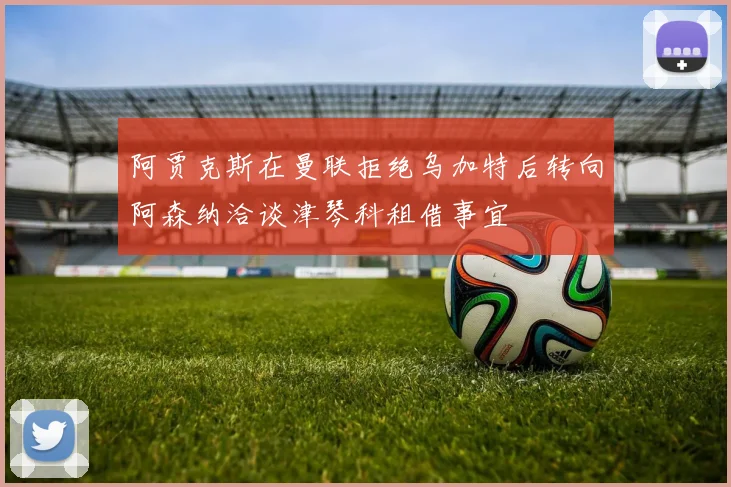 阿贾克斯在曼联拒绝乌加特后转向阿森纳洽谈津琴科租借事宜