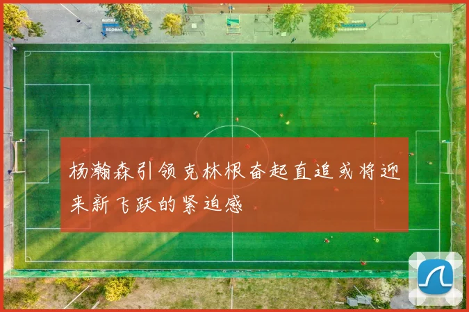 杨瀚森引领克林根奋起直追或将迎来新飞跃的紧迫感