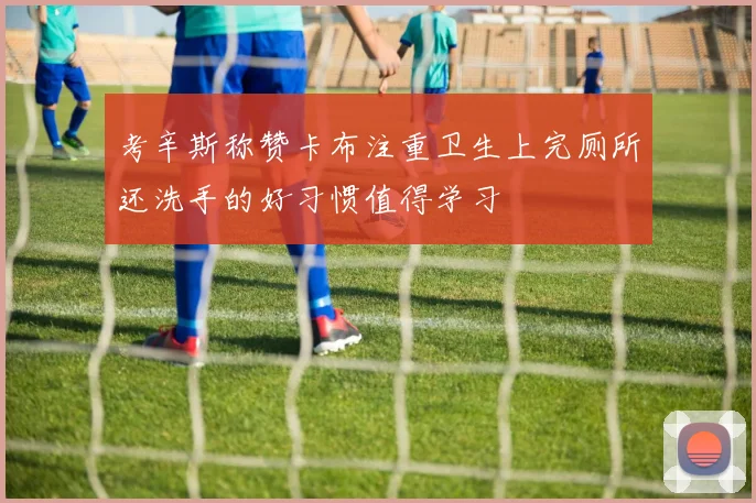 考辛斯称赞卡布注重卫生上完厕所还洗手的好习惯值得学习