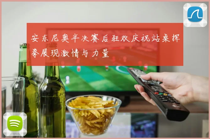 安东尼奥半决赛后狂欢庆祝站桌挥拳展现激情与力量