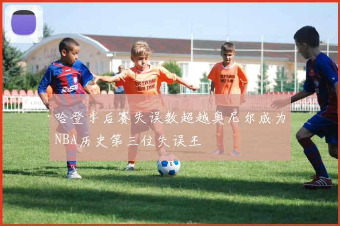 哈登季后赛失误数超越奥尼尔成为NBA历史第三位失误王
