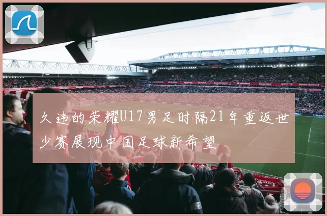 久违的荣耀U17男足时隔21年重返世少赛展现中国足球新希望