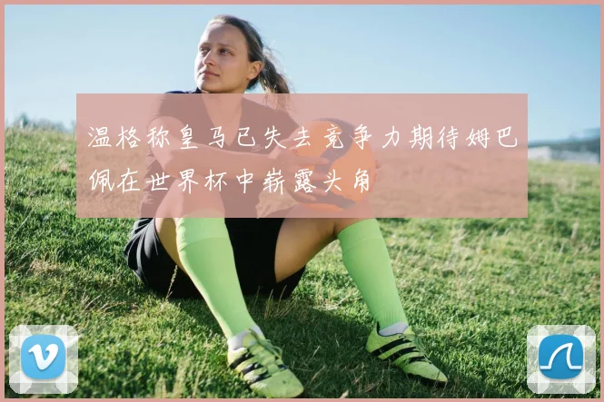 温格称皇马已失去竞争力期待姆巴佩在世界杯中崭露头角