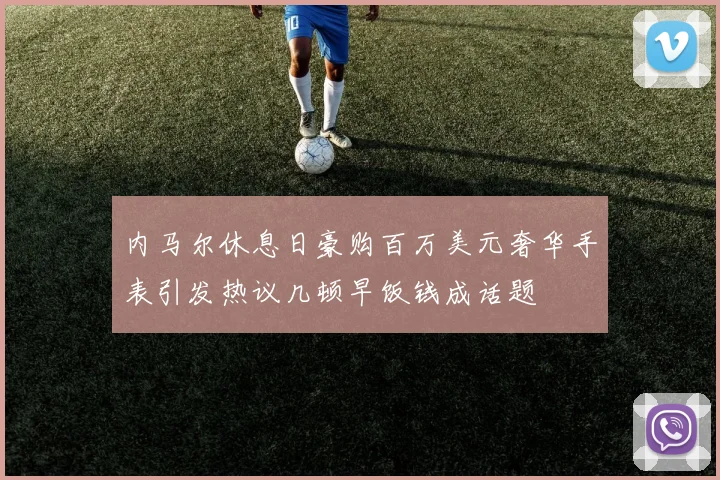 内马尔休息日豪购百万美元奢华手表引发热议几顿早饭钱成话题