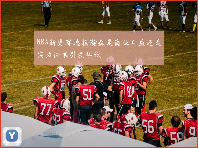 NBA新秀赛选杨瀚森是商业利益还是实力证明引发热议