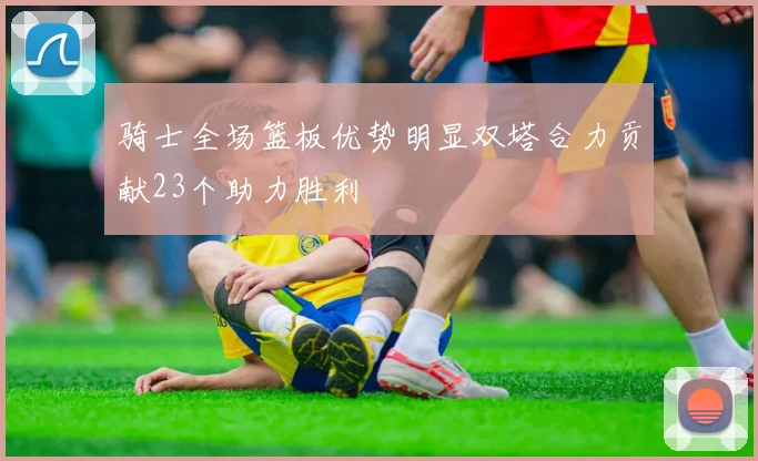 骑士全场篮板优势明显双塔合力贡献23个助力胜利
