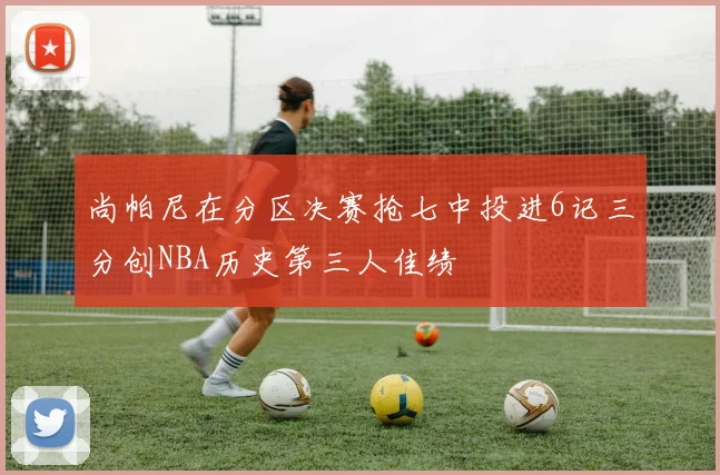 尚帕尼在分区决赛抢七中投进6记三分创NBA历史第三人佳绩