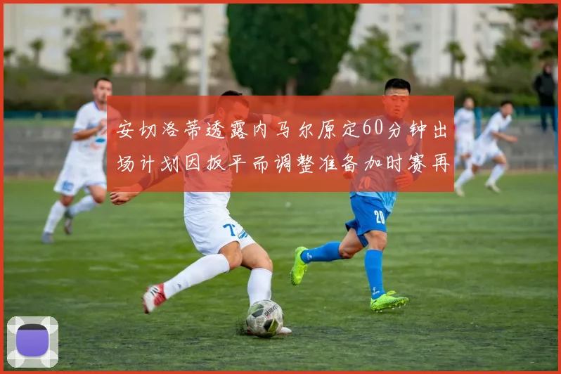 安切洛蒂透露内马尔原定60分钟出场计划因扳平而调整准备加时赛再换上他
