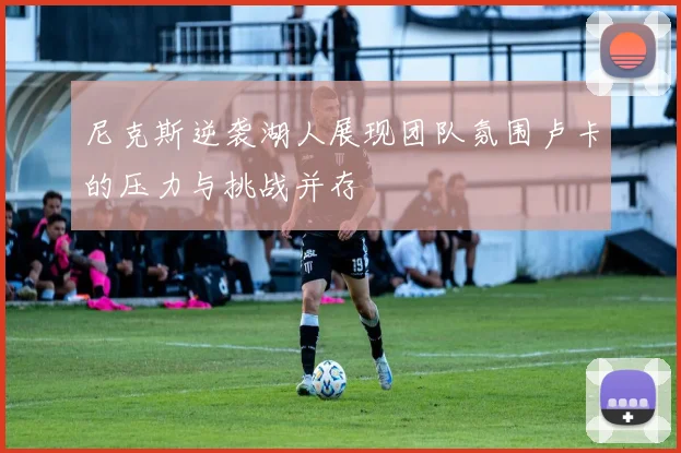 尼克斯逆袭湖人展现团队氛围卢卡的压力与挑战并存