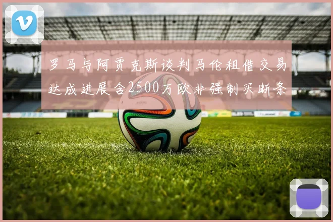 罗马与阿贾克斯谈判马伦租借交易达成进展含2500万欧非强制买断条款