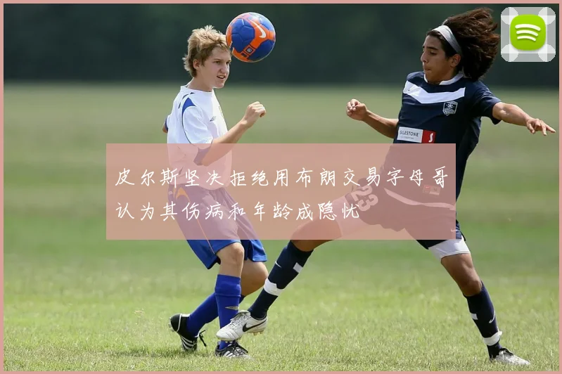 皮尔斯坚决拒绝用布朗交易字母哥认为其伤病和年龄成隐忧